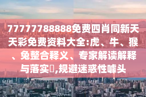 77777788888免费四肖同新天天彩免费资料大全:虎、牛、猴、兔整合释义、专家解读解释与落实​,规避迷惑性噱头